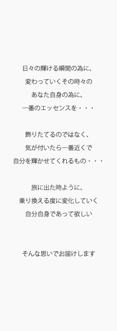 concept 日々の輝ける瞬間の為に、変わっていくその時々のあなた自身の為に、一番のエッセンスを・・・飾りたてるのではなく、気が付いたら一番近くで自分を輝かせてくれるもの・・・旅に出た時ように、乗り換える度に変化していく自分自身であって欲しい そんな思いでお届けします